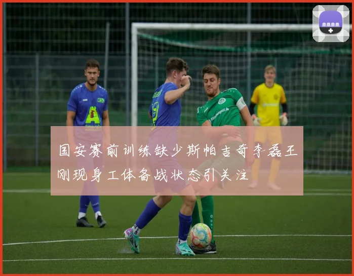国安赛前训练缺少斯帕吉奇李磊王刚现身工体备战状态引关注